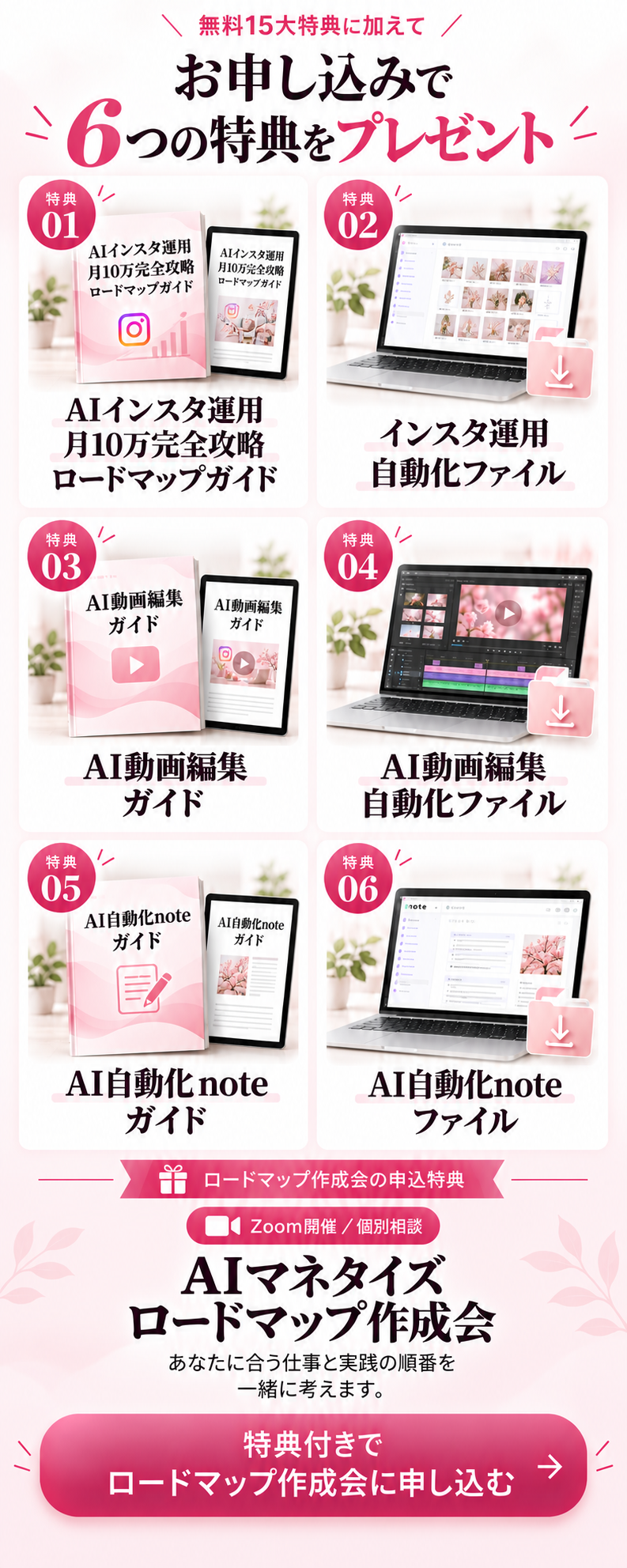 無料15大特典に加えて、お申し込みで6つの特典をプレゼント。特典1：AIインスタ運用 月10万完全攻略ロードマップガイド。特典2：インスタ運用自動化ファイル。特典3：AI動画編集ガイド。特典4：AI動画編集自動化ファイル。特典5：AI自動化noteガイド。特典6：AI自動化noteファイル。Zoom開催・個別相談のAIマネタイズロードマップ作成会。あなたに合う仕事と実践の順番を一緒に考えます。